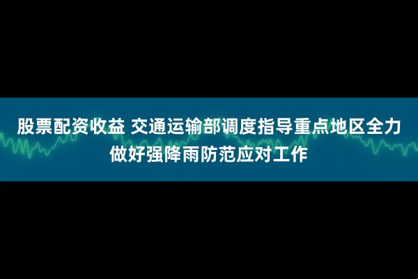 股票配资收益 交通运输部调度指导重点地区全力做好强降雨防范应对工作