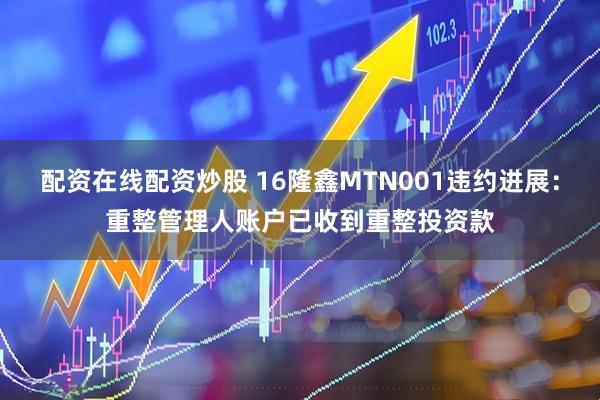 配资在线配资炒股 16隆鑫MTN001违约进展：重整管理人账户已收到重整投资款