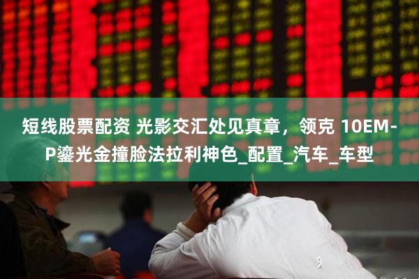 短线股票配资 光影交汇处见真章，领克 10EM-P鎏光金撞脸法拉利神色_配置_汽车_车型