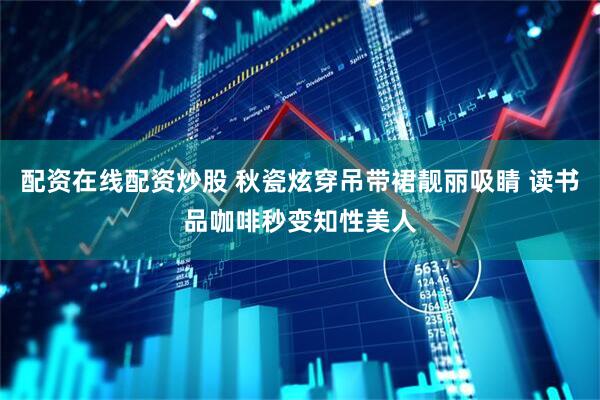 配资在线配资炒股 秋瓷炫穿吊带裙靓丽吸睛 读书品咖啡秒变知性美人