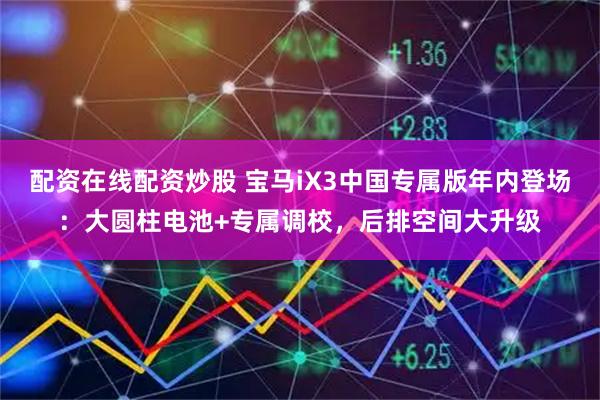 配资在线配资炒股 宝马iX3中国专属版年内登场：大圆柱电池+专属调校，后排空间大升级