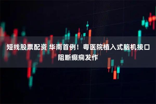 短线股票配资 华南首例！粤医院植入式脑机接口阻断癫痫发作