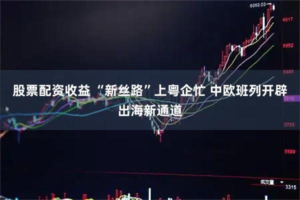 股票配资收益 “新丝路”上粤企忙 中欧班列开辟出海新通道