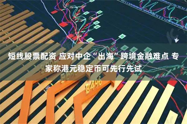 短线股票配资 应对中企“出海”跨境金融难点 专家称港元稳定币可先行先试
