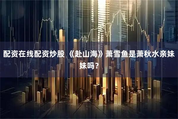 配资在线配资炒股 《赴山海》萧雪鱼是萧秋水亲妹妹吗？