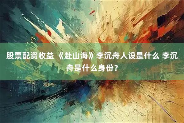 股票配资收益 《赴山海》李沉舟人设是什么 李沉舟是什么身份？
