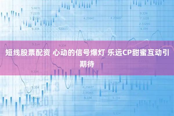 短线股票配资 心动的信号爆灯 乐远CP甜蜜互动引期待
