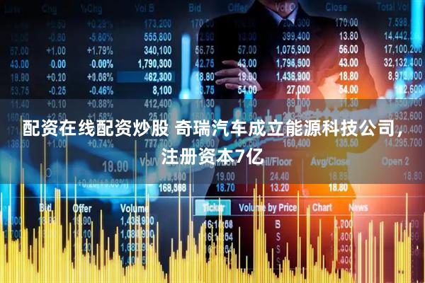 配资在线配资炒股 奇瑞汽车成立能源科技公司，注册资本7亿