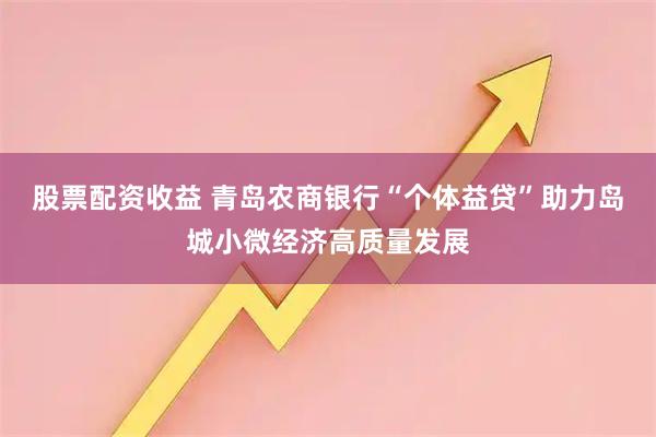 股票配资收益 青岛农商银行“个体益贷”助力岛城小微经济高质量发展