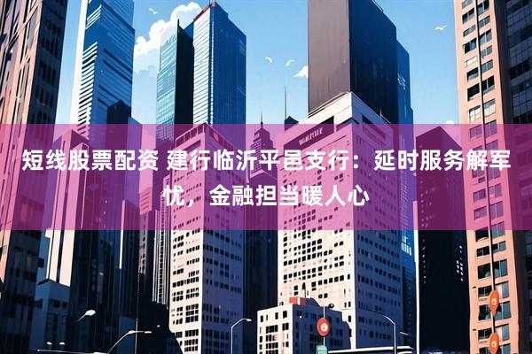 短线股票配资 建行临沂平邑支行：延时服务解军忧，金融担当暖人心