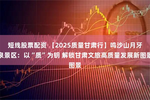 短线股票配资 【2025质量甘肃行】鸣沙山月牙泉景区：以“质”为钥 解锁甘肃文旅高质量发展新图景