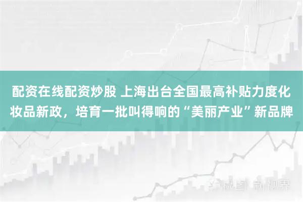 配资在线配资炒股 上海出台全国最高补贴力度化妆品新政，培育一批叫得响的“美丽产业”新品牌