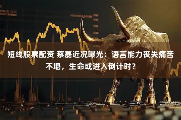 短线股票配资 蔡磊近况曝光：语言能力丧失痛苦不堪，生命或进入倒计时？