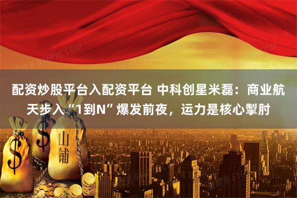 配资炒股平台入配资平台 中科创星米磊：商业航天步入“1到N”爆发前夜，运力是核心掣肘