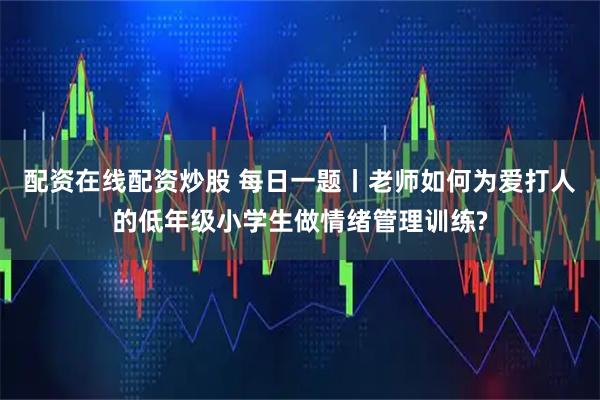 配资在线配资炒股 每日一题丨老师如何为爱打人的低年级小学生做情绪管理训练?