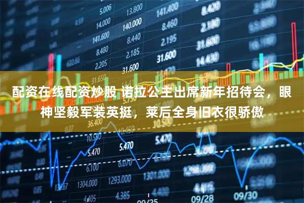 配资在线配资炒股 诺拉公主出席新年招待会，眼神坚毅军装英挺，莱后全身旧衣很骄傲
