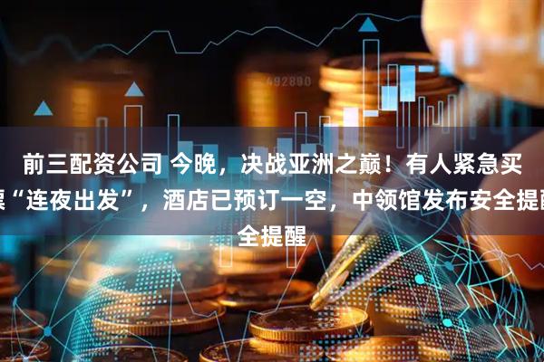 前三配资公司 今晚，决战亚洲之巅！有人紧急买票“连夜出发”，酒店已预订一空，中领馆发布安全提醒