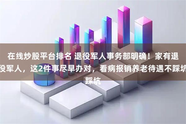 在线炒股平台排名 退役军人事务部明确！家有退役军人，这2件事尽早办对，看病报销养老待遇不踩坑
