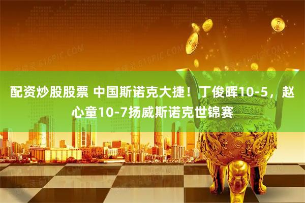 配资炒股股票 中国斯诺克大捷！丁俊晖10-5，赵心童10-7扬威斯诺克世锦赛