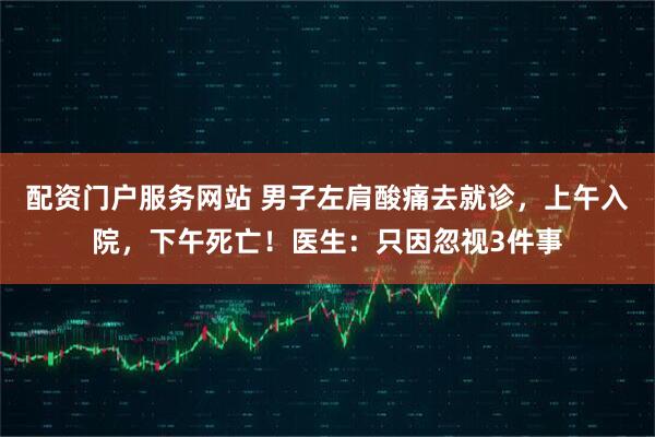 配资门户服务网站 男子左肩酸痛去就诊，上午入院，下午死亡！医生：只因忽视3件事