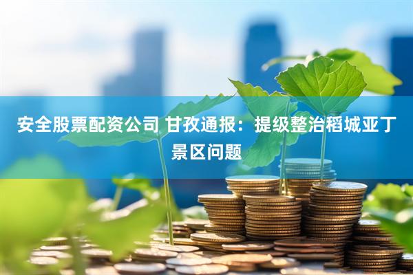 安全股票配资公司 甘孜通报：提级整治稻城亚丁景区问题