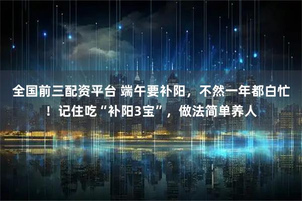 全国前三配资平台 端午要补阳，不然一年都白忙！记住吃“补阳3宝”，做法简单养人