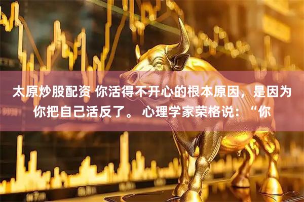 太原炒股配资 你活得不开心的根本原因，是因为你把自己活反了。 心理学家荣格说：“你
